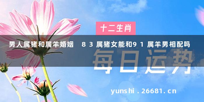 男人属猪和属羊婚姻 83属猪女能和91属羊男相配吗